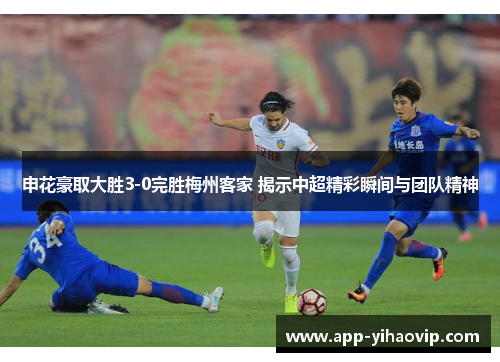 申花豪取大胜3-0完胜梅州客家 揭示中超精彩瞬间与团队精神