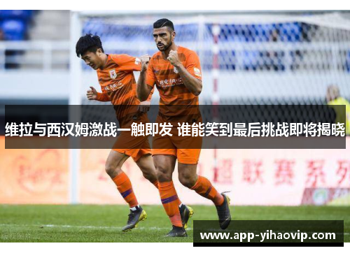 维拉与西汉姆激战一触即发 谁能笑到最后挑战即将揭晓