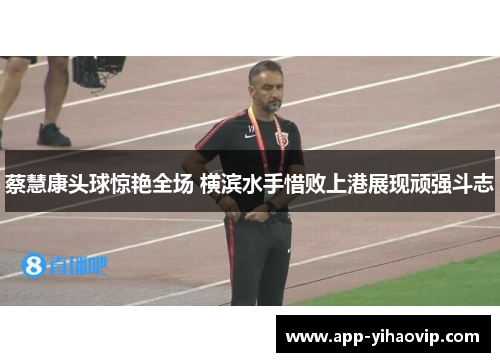 蔡慧康头球惊艳全场 横滨水手惜败上港展现顽强斗志