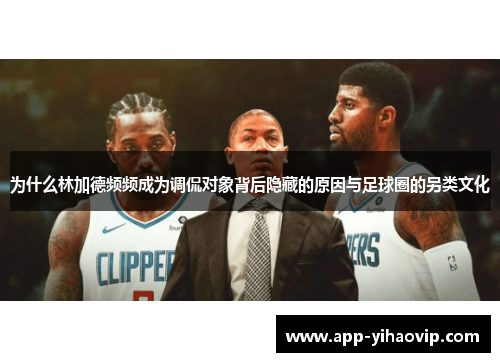 为什么林加德频频成为调侃对象背后隐藏的原因与足球圈的另类文化