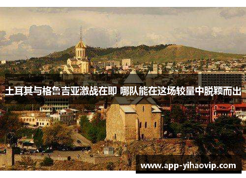 土耳其与格鲁吉亚激战在即 哪队能在这场较量中脱颖而出
